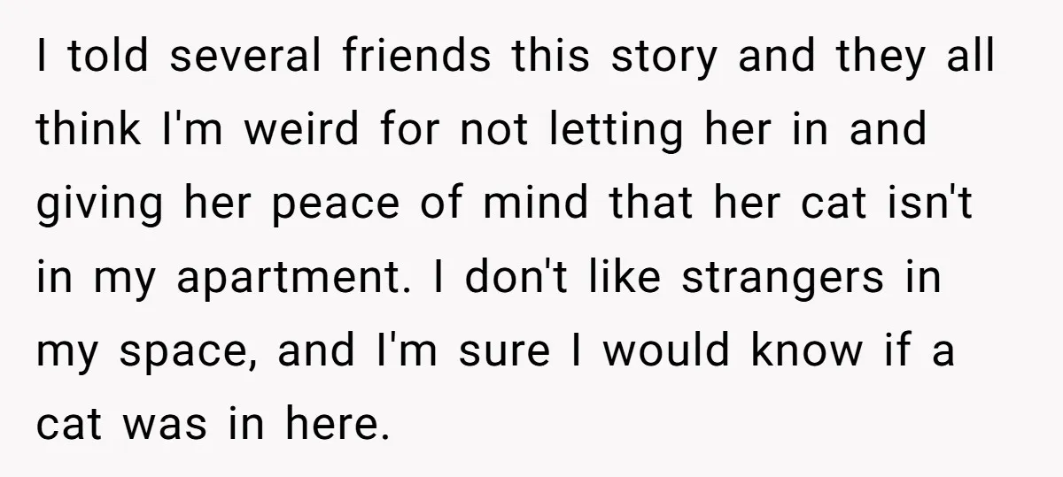 I told several friends this story and they all think I'm weird for not letting her in and giving her peace of mind that her cat isn't in my apartment....