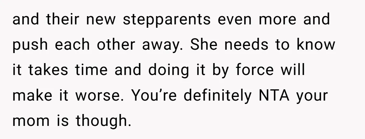 and their new stepparents even more and push each other away. She needs to know it takes time and doing it by force will make it worse. You’re definitely NTA...