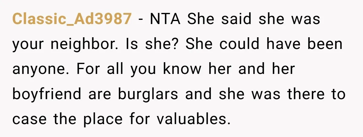 Classic_Ad3987 − NTA She said she was your neighbor. Is she? She could have been anyone. For all you know her and her boyfriend are burglars and she was there...