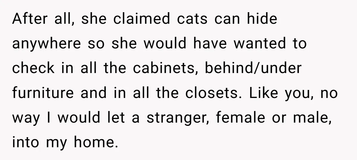 After all, she claimed cats can hide anywhere so she would have wanted to check in all the cabinets, behind/under furniture and in all the closets. Like you, no way...