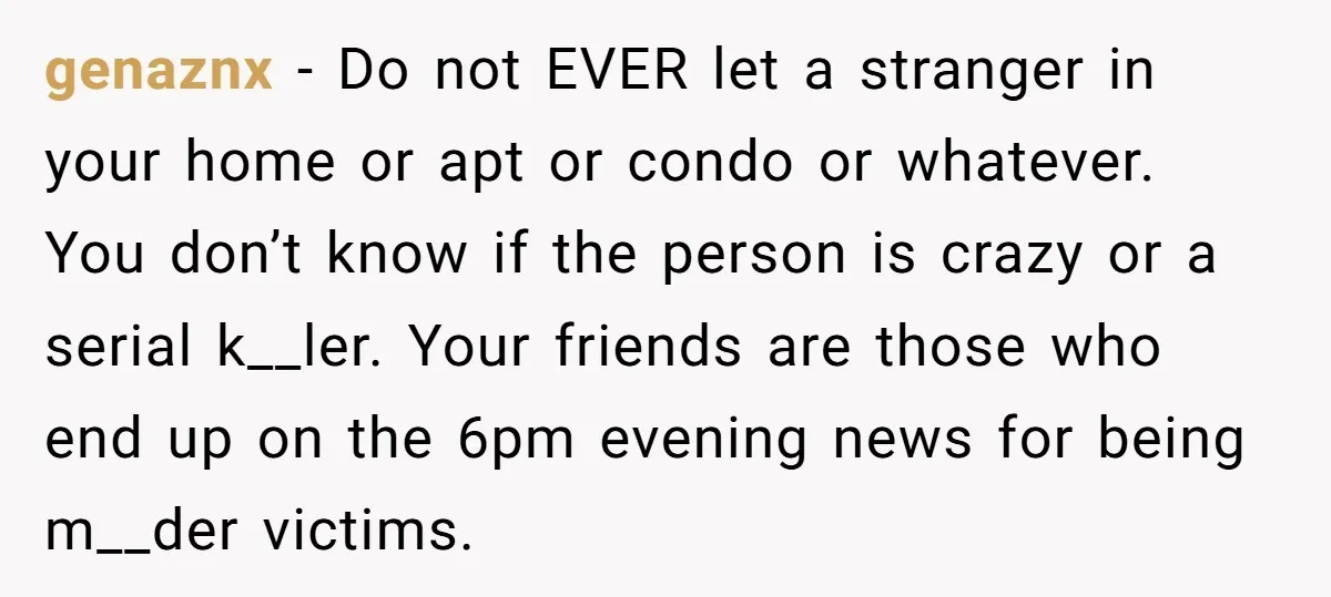 genaznx − Do not EVER let a stranger in your home or apt or condo or whatever. You don’t know if the person is crazy or a serial k__ler. Your...