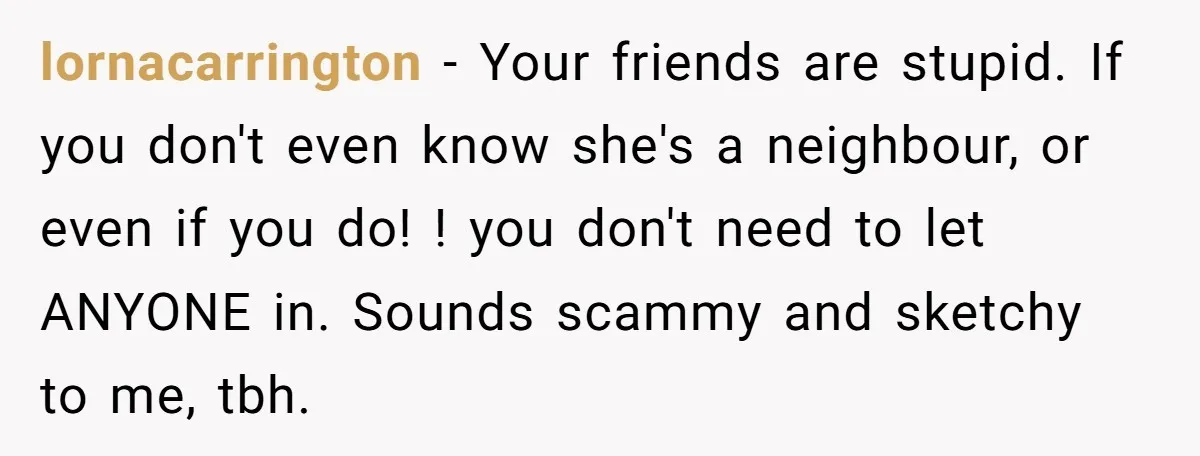 lornacarrington − Your friends are stupid. If you don't even know she's a neighbour, or even if you do! ! you don't need to let ANYONE in. Sounds scammy and...