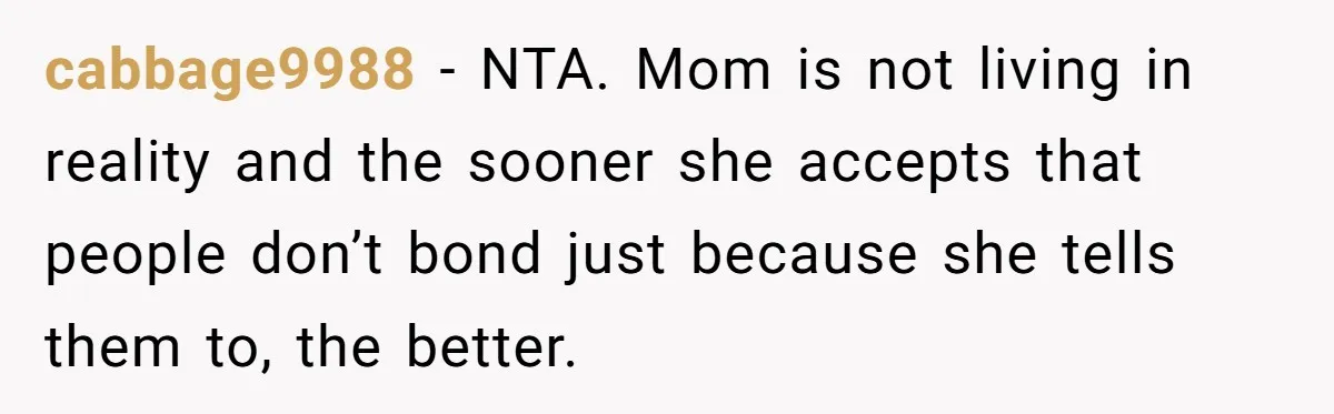 cabbage9988 − NTA. Mom is not living in reality and the sooner she accepts that people don’t bond just because she tells them to, the better.