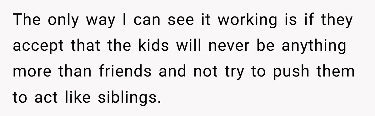 The only way I can see it working is if they accept that the kids will never be anything more than friends and not try to push them to act...