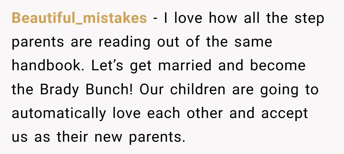 Beautiful_mistakes − I love how all the step parents are reading out of the same handbook. Let’s get married and become the Brady Bunch! Our children are going to automatically...