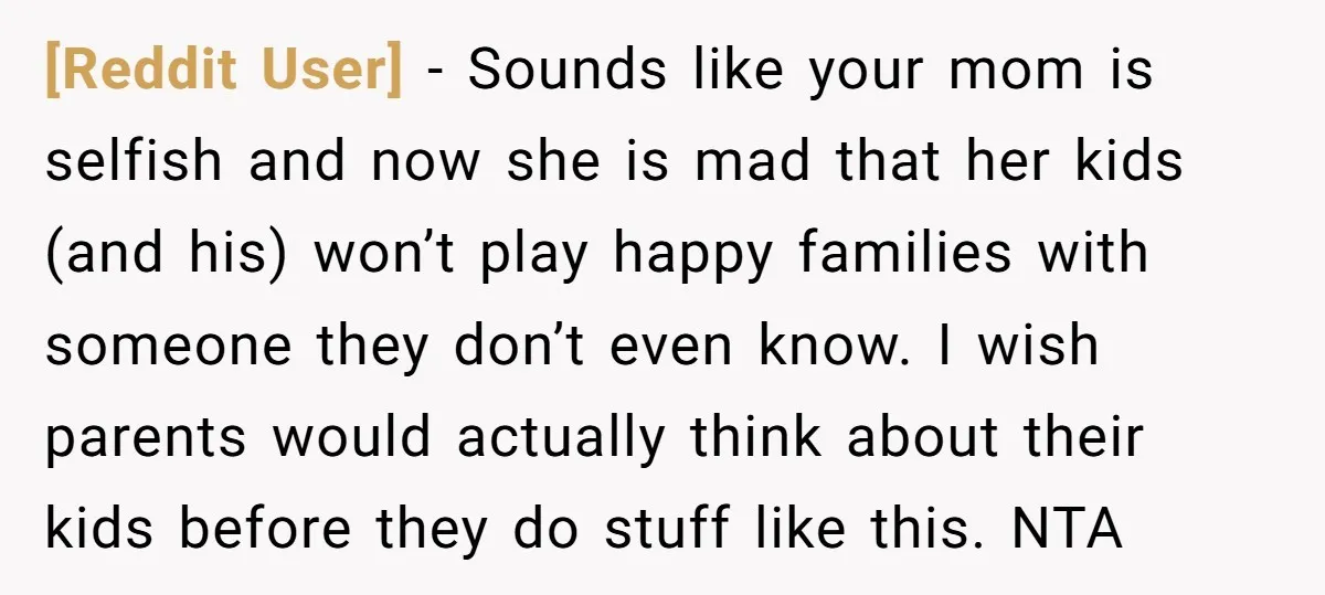[Reddit User] − Sounds like your mom is selfish and now she is mad that her kids (and his) won’t play happy families with someone they don’t even know. I...