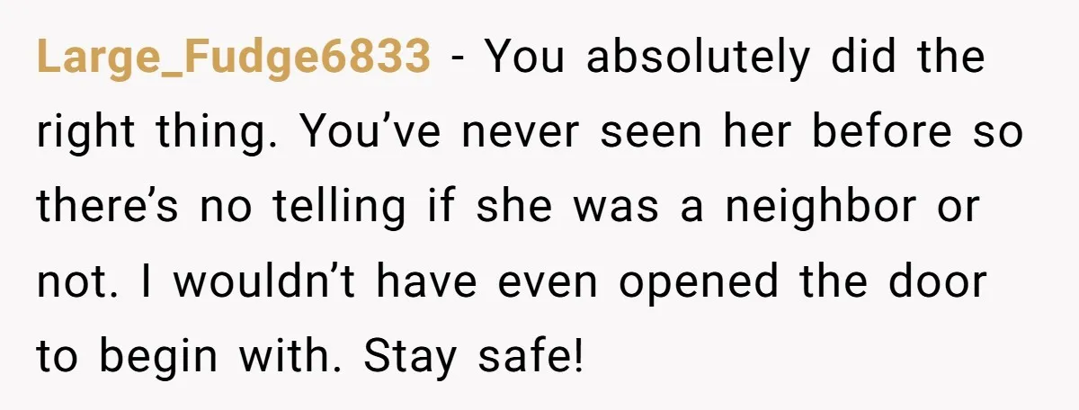 Large_Fudge6833 − You absolutely did the right thing. You’ve never seen her before so there’s no telling if she was a neighbor or not. I wouldn’t have even opened the...