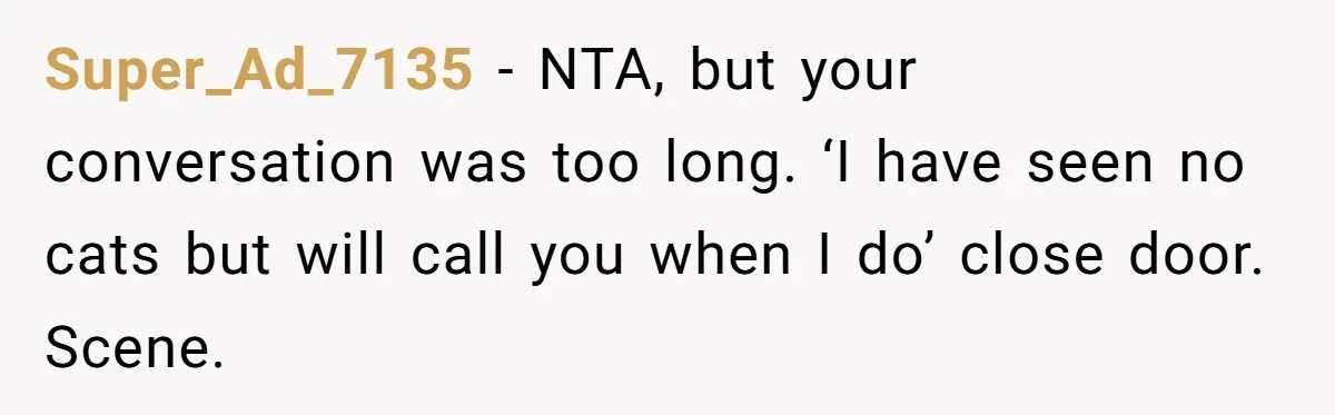 Super_Ad_7135 − NTA, but your conversation was too long. ‘I have seen no cats but will call you when I do’ close door. Scene.