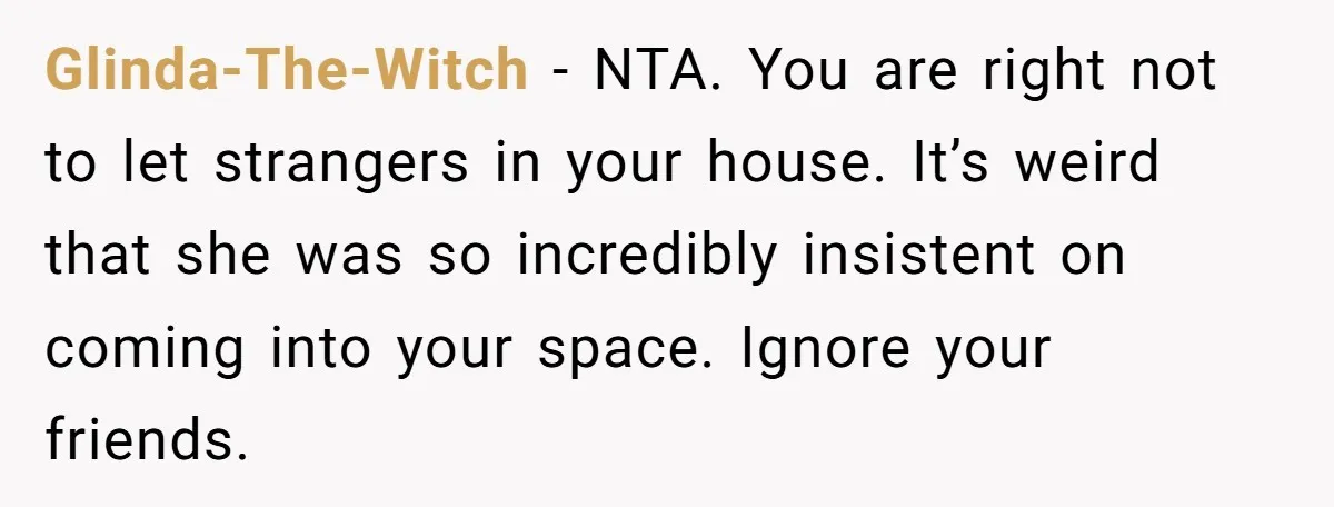 Glinda-The-Witch − NTA. You are right not to let strangers in your house. It’s weird that she was so incredibly insistent on coming into your space. Ignore your friends.