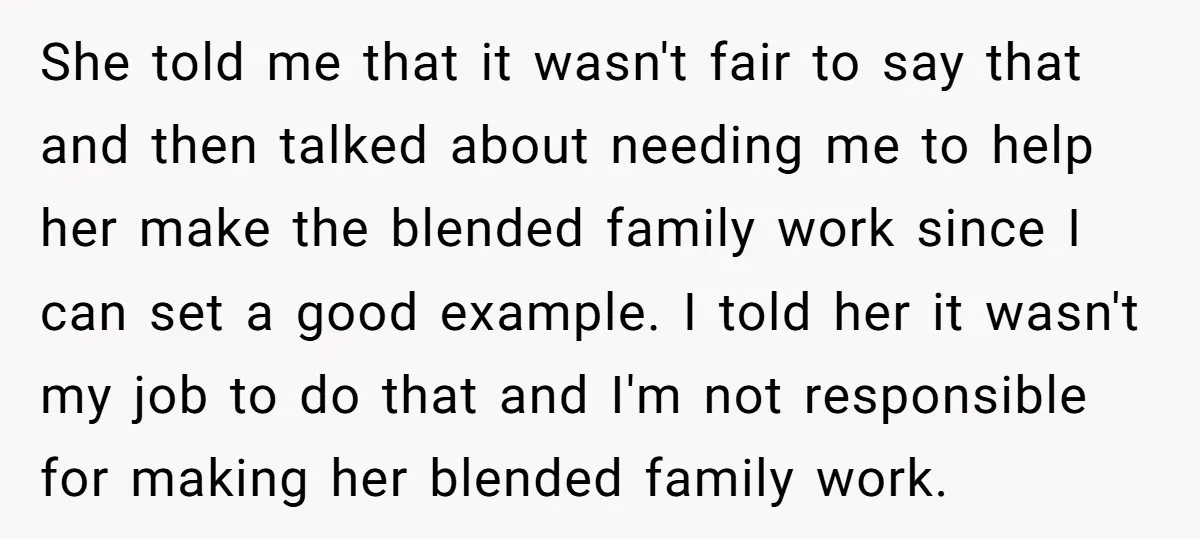 She told me that it wasn't fair to say that and then talked about needing me to help her make the blended family work since I can set a good...