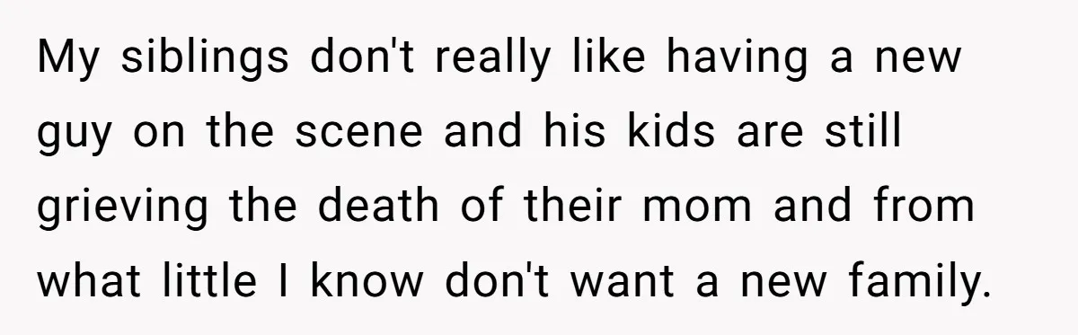 My siblings don't really like having a new guy on the scene and his kids are still grieving the death of their mom and from what little I know don't...