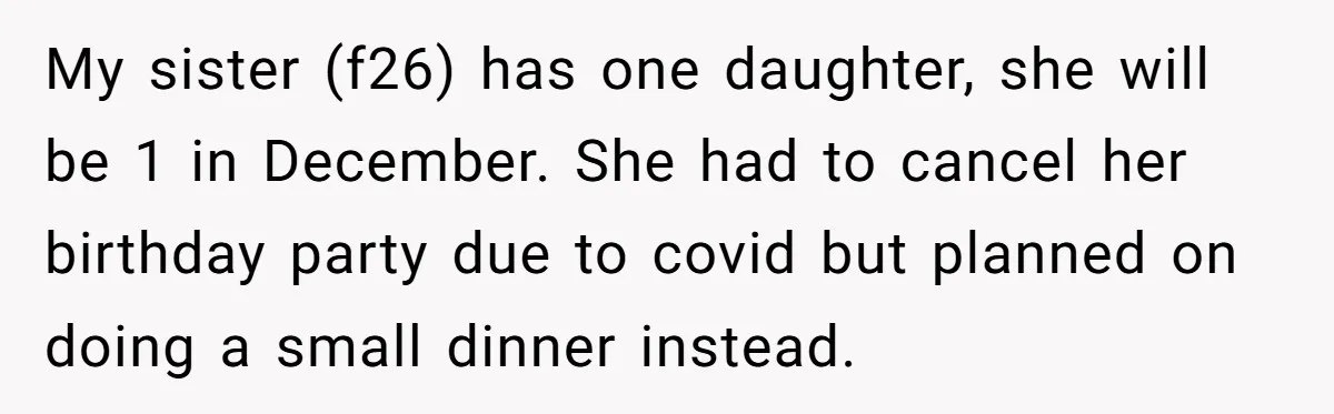 My sister (f26) has one daughter, she will be 1 in December. She had to cancel her birthday party due to covid but planned on doing a small dinner instead.