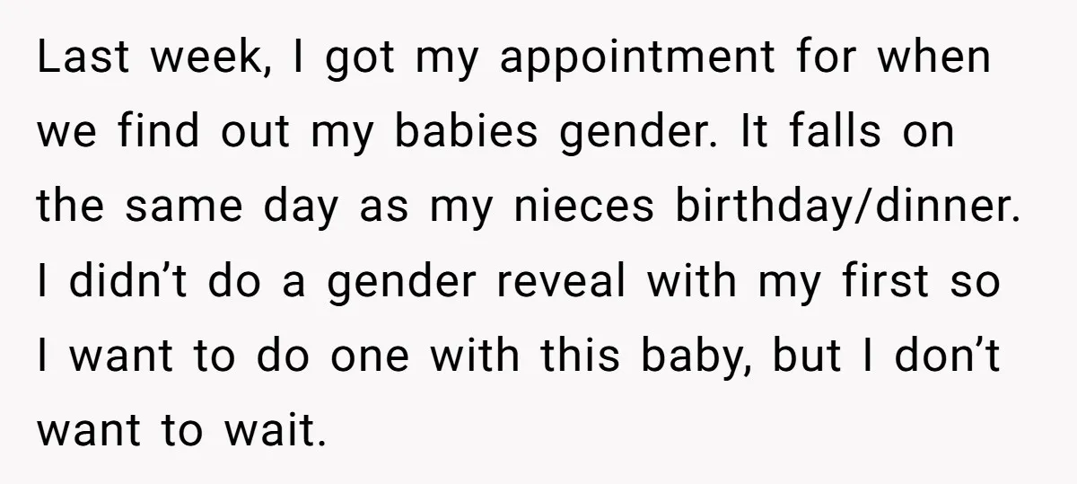 Last week, I got my appointment for when we find out my babies gender. It falls on the same day as my nieces birthday/dinner. I didn’t do a gender reveal...