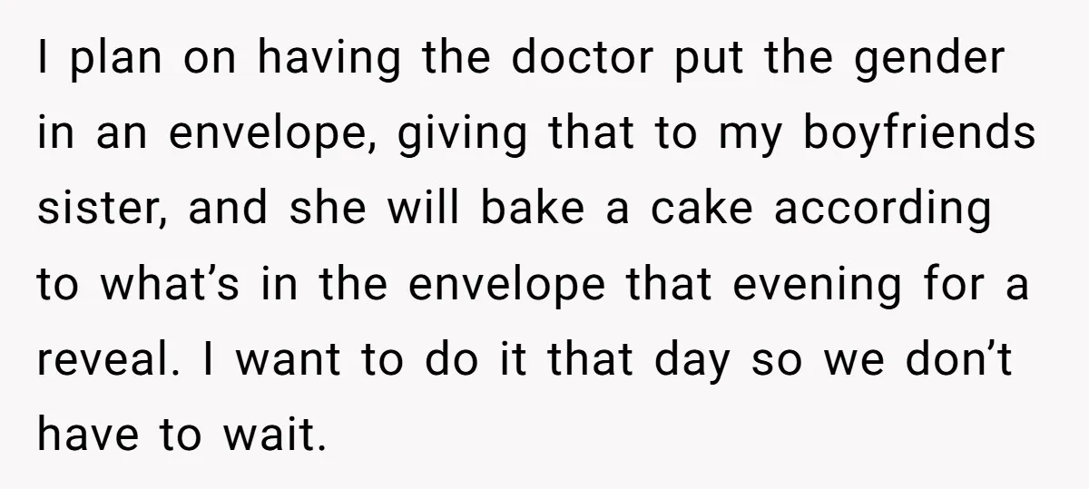 I plan on having the doctor put the gender in an envelope, giving that to my boyfriends sister, and she will bake a cake according to what’s in the envelope...