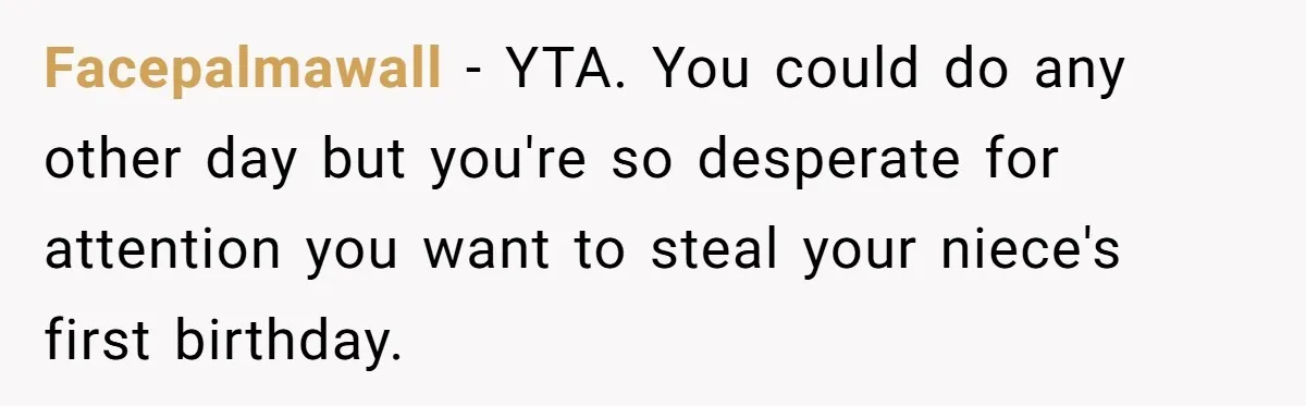 Facepalmawall − YTA. You could do any other day but you're so desperate for attention you want to steal your niece's first birthday.
