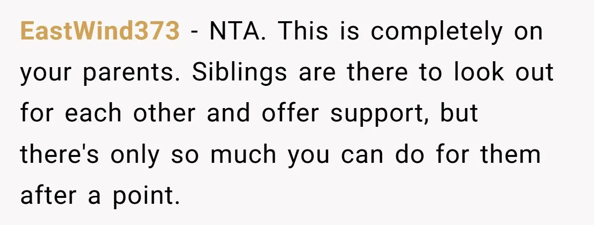 EastWind373 − NTA. This is completely on your parents. Siblings are there to look out for each other and offer support, but there's only so much you can do for...