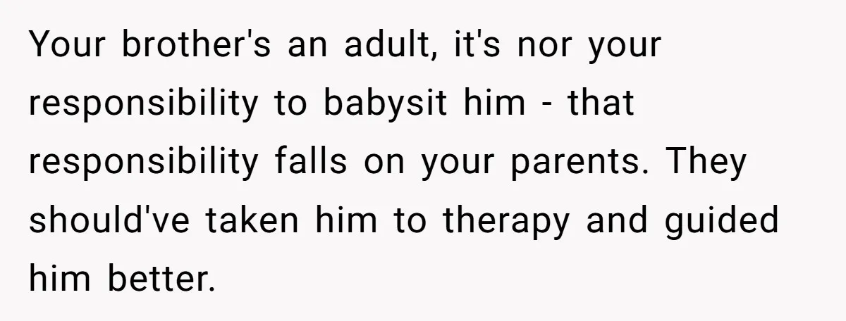 Your brother's an adult, it's nor your responsibility to babysit him - that responsibility falls on your parents. They should've taken him to therapy and guided him better.