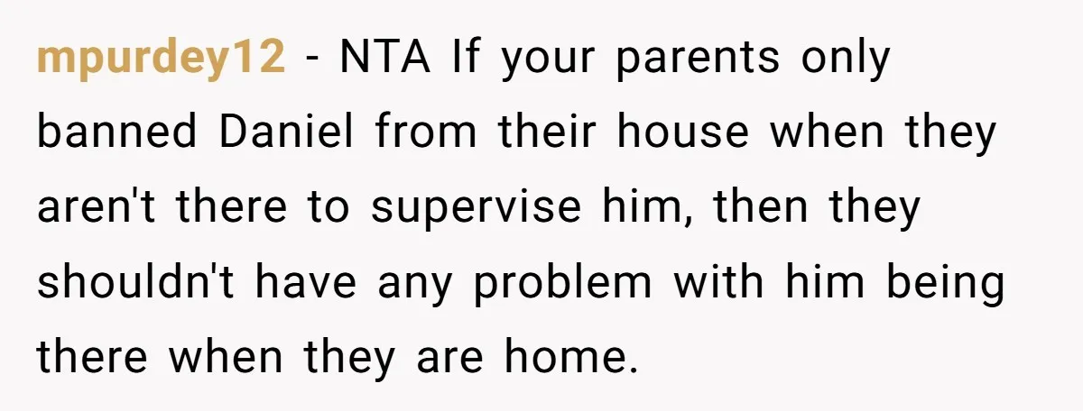 mpurdey12 − NTA If your parents only banned Daniel from their house when they aren't there to supervise him, then they shouldn't have any problem with him being there when...