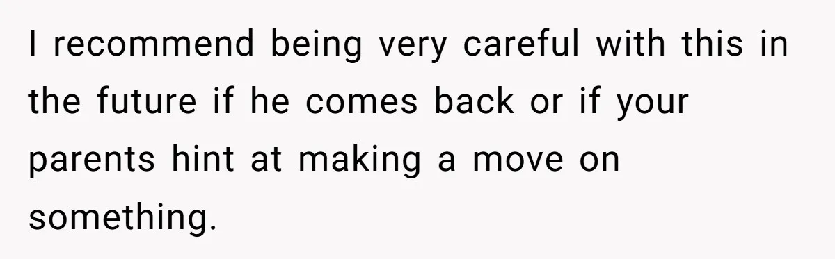 I recommend being very careful with this in the future if he comes back or if your parents hint at making a move on something.