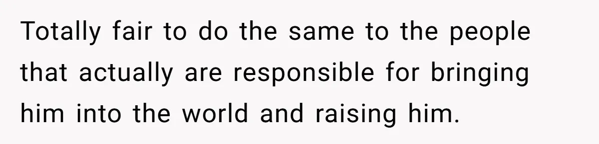 Totally fair to do the same to the people that actually are responsible for bringing him into the world and raising him.