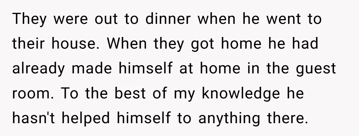 They were out to dinner when he went to their house. When they got home he had already made himself at home in the guest room. To the best of...