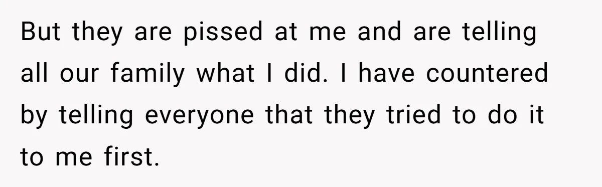 But they are pissed at me and are telling all our family what I did. I have countered by telling everyone that they tried to do it to me first.