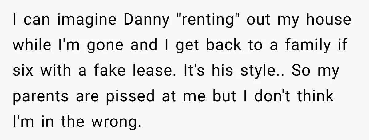 I can imagine Danny "renting" out my house while I'm gone and I get back to a family if six with a fake lease. It's his style.. So my parents...