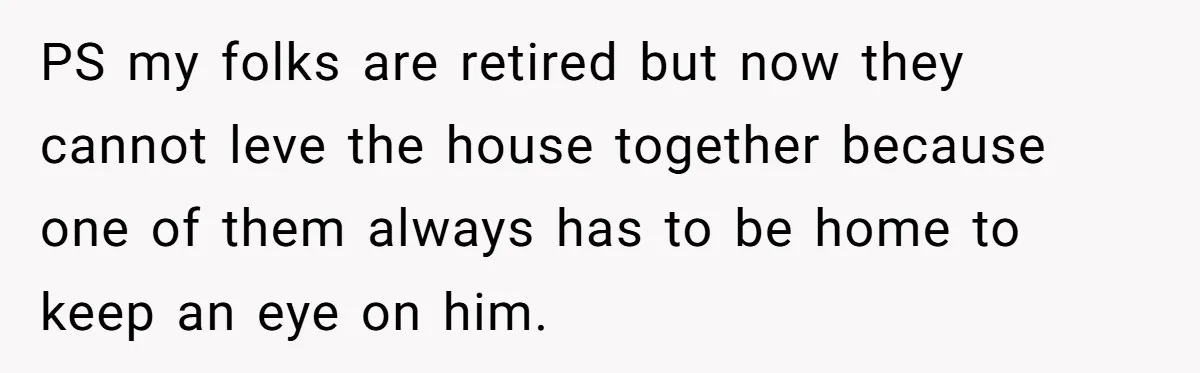 PS my folks are retired but now they cannot leve the house together because one of them always has to be home to keep an eye on him.