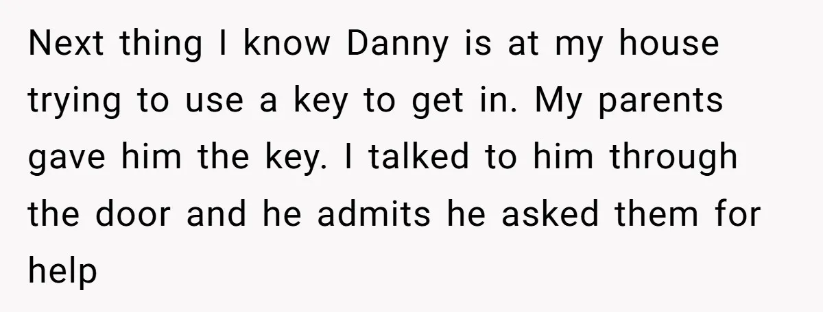 Next thing I know Danny is at my house trying to use a key to get in. My parents gave him the key. I talked to him through the door...
