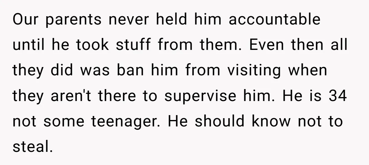 Our parents never held him accountable until he took stuff from them. Even then all they did was ban him from visiting when they aren't there to supervise him. He...
