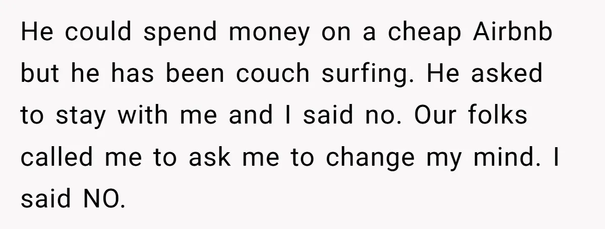 He could spend money on a cheap Airbnb but he has been couch surfing. He asked to stay with me and I said no. Our folks called me to ask...