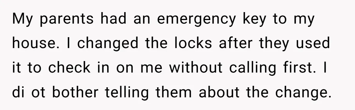 My parents had an emergency key to my house. I changed the locks after they used it to check in on me without calling first. I di ot bother telling...