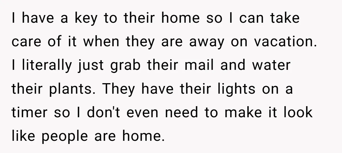 I have a key to their home so I can take care of it when they are away on vacation. I literally just grab their mail and water their plants....