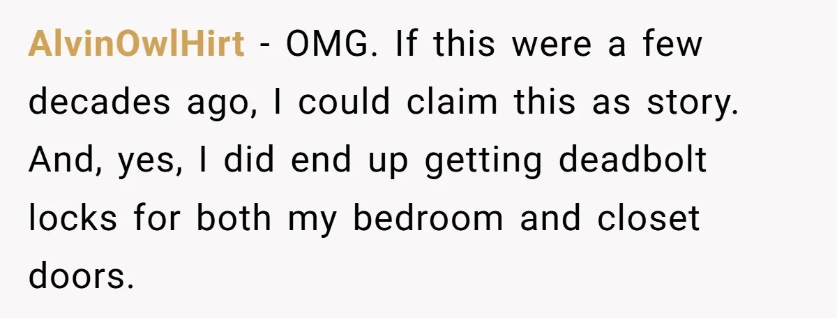 AlvinOwlHirt − OMG. If this were a few decades ago, I could claim this as story. And, yes, I did end up getting deadbolt locks for both my bedroom and...