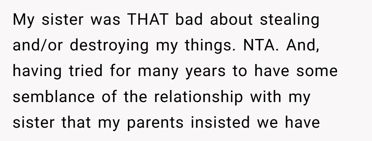 My sister was THAT bad about stealing and/or destroying my things. NTA. And, having tried for many years to have some semblance of the relationship with my sister that my...