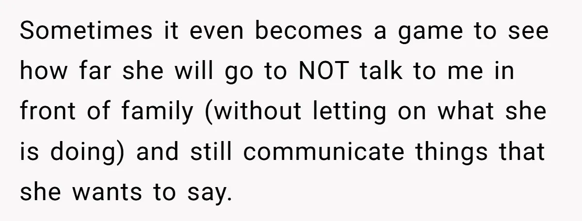Sometimes it even becomes a game to see how far she will go to NOT talk to me in front of family (without letting on what she is doing) and...