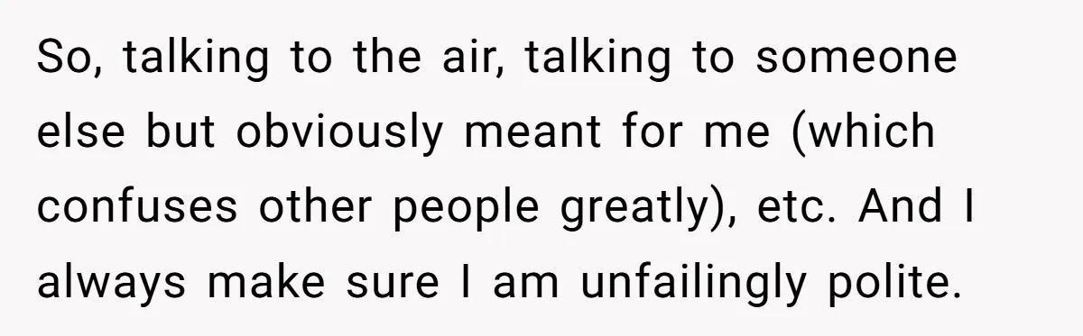 So, talking to the air, talking to someone else but obviously meant for me (which confuses other people greatly), etc. And I always make sure I am unfailingly polite.