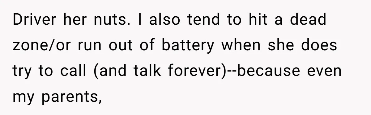 Driver her nuts. I also tend to hit a dead zone/or run out of battery when she does try to call (and talk forever)--because even my parents,