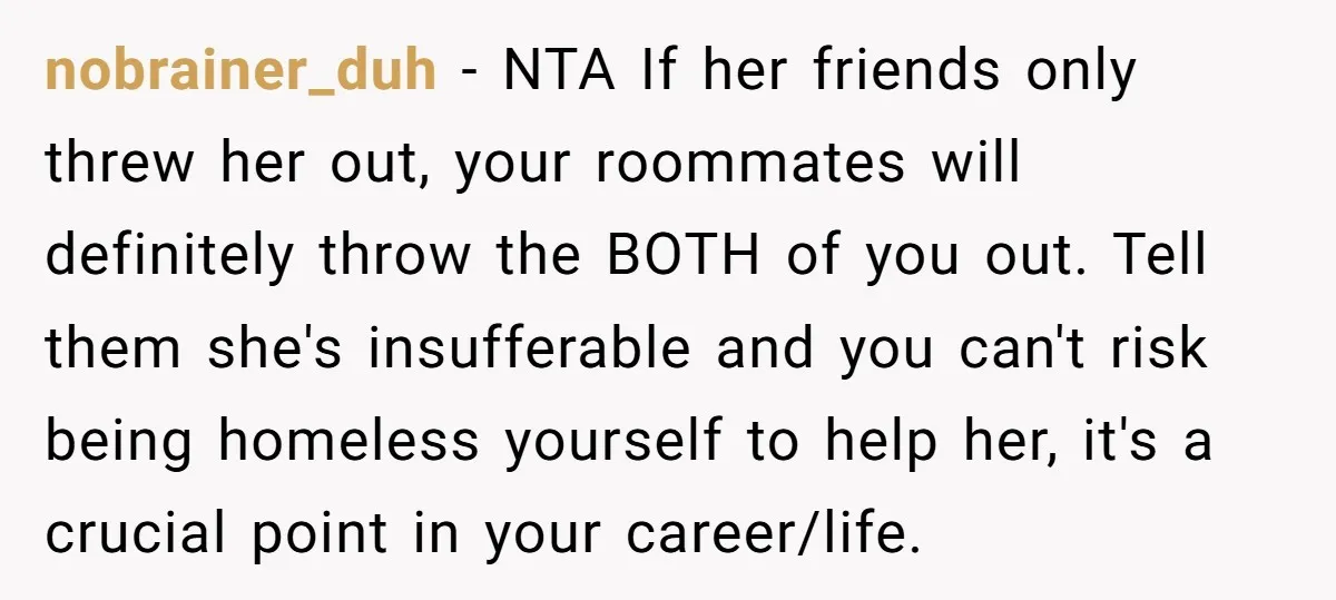 nobrainer_duh − NTA If her friends only threw her out, your roommates will definitely throw the BOTH of you out. Tell them she's insufferable and you can't risk being homeless...