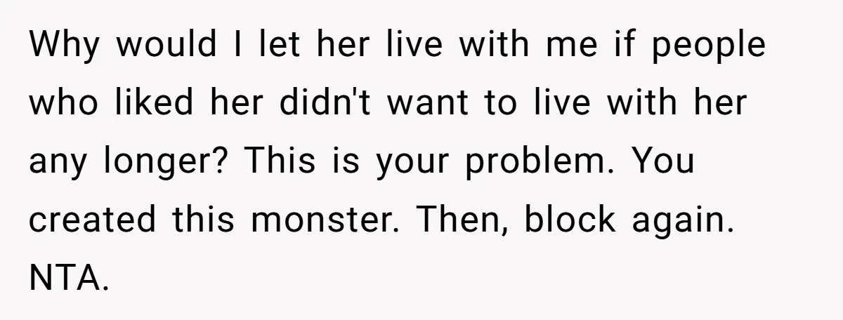 Why would I let her live with me if people who liked her didn't want to live with her any longer? This is your problem. You created this monster. Then,...