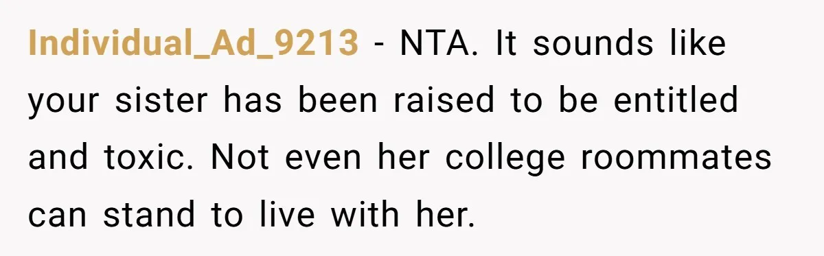 Individual_Ad_9213 − NTA. It sounds like your sister has been raised to be entitled and toxic. Not even her college roommates can stand to live with her.