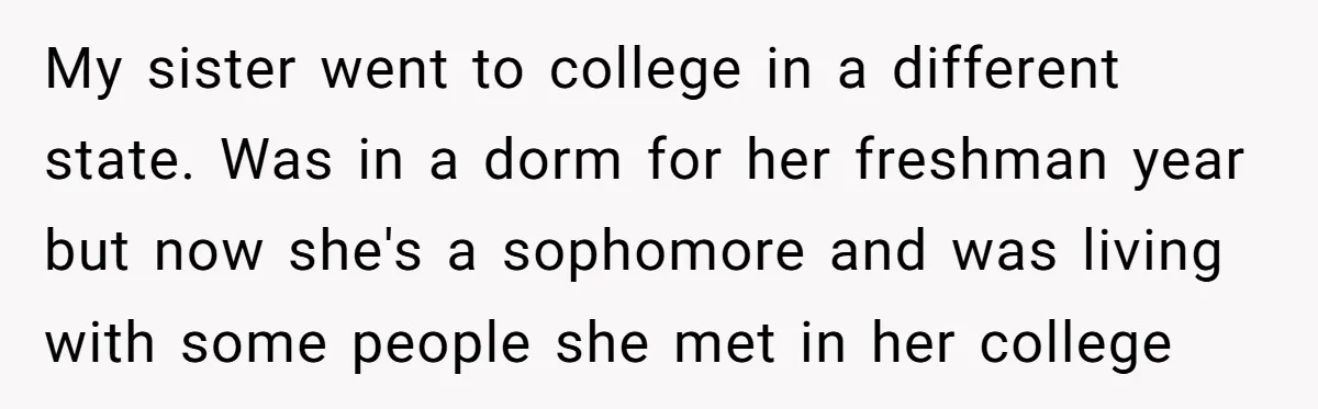My sister went to college in a different state. Was in a dorm for her freshman year but now she's a sophomore and was living with some people she met...