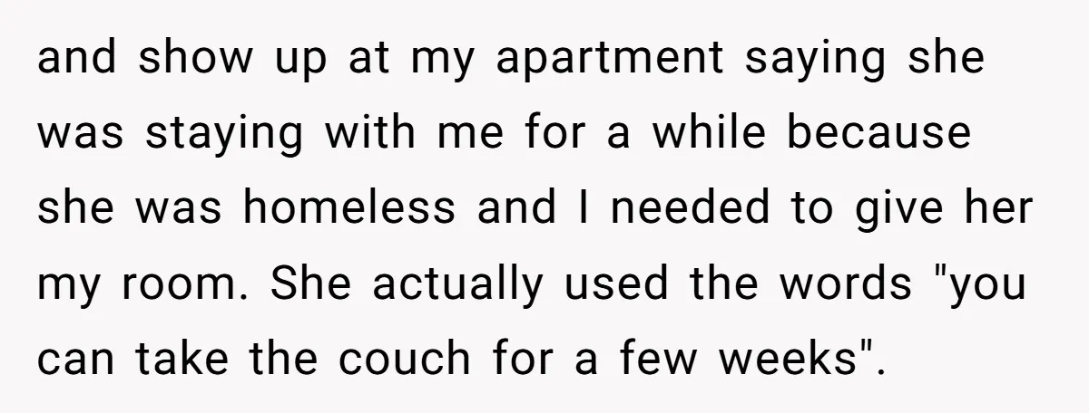 and show up at my apartment saying she was staying with me for a while because she was homeless and I needed to give her my room. She actually used...