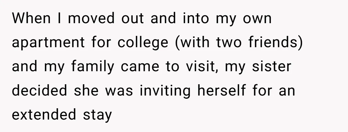 When I moved out and into my own apartment for college (with two friends) and my family came to visit, my sister decided she was inviting herself for an extended...