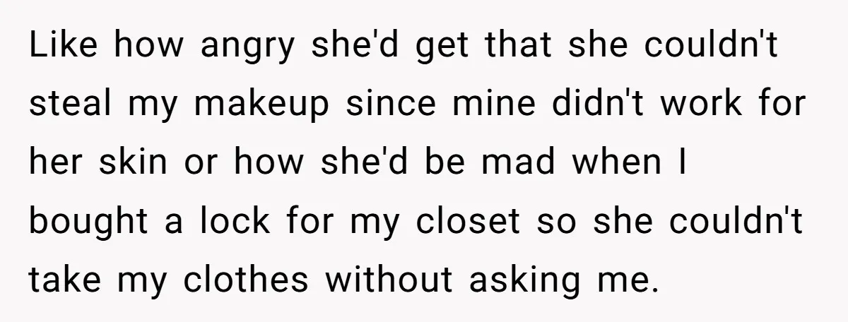 Like how angry she'd get that she couldn't steal my makeup since mine didn't work for her skin or how she'd be mad when I bought a lock for my...