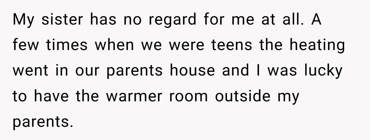My sister has no regard for me at all. A few times when we were teens the heating went in our parents house and I was lucky to have the...