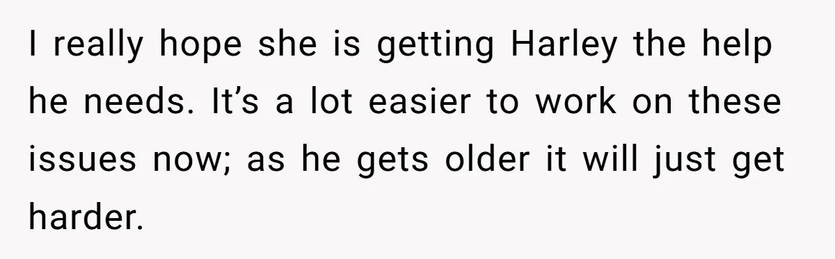 I really hope she is getting Harley the help he needs. It’s a lot easier to work on these issues now; as he gets older it will just get harder.