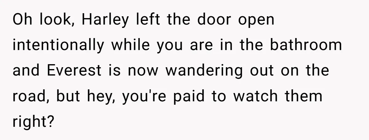 Oh look, Harley left the door open intentionally while you are in the bathroom and Everest is now wandering out on the road, but hey, you're paid to watch them...
