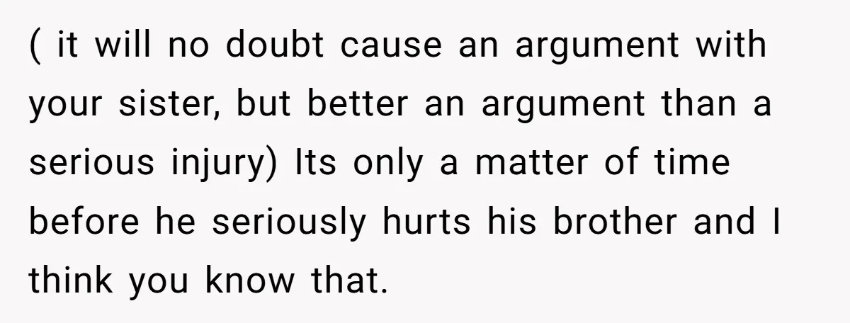 ( it will no doubt cause an argument with your sister, but better an argument than a serious injury) Its only a matter of time before he seriously hurts his...