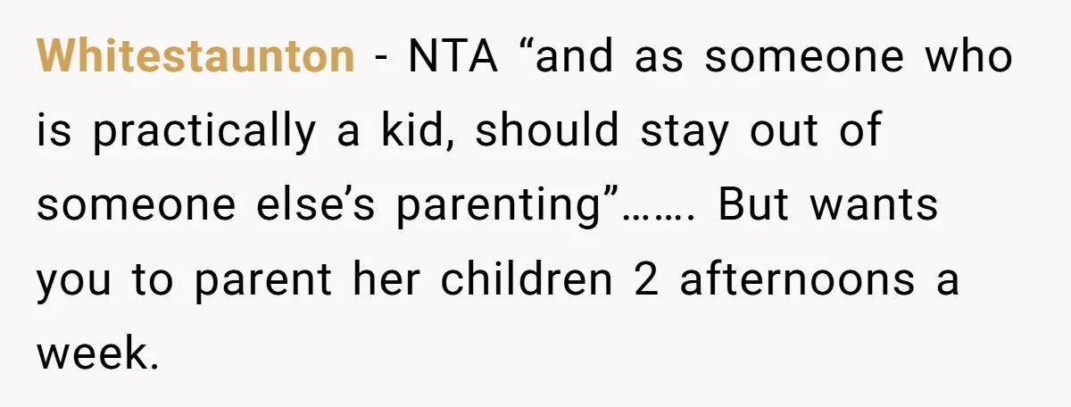 Whitestaunton − NTA “and as someone who is practically a kid, should stay out of someone else’s parenting”……. But wants you to parent her children 2 afternoons a week.